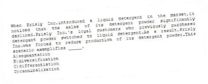 When Prisly Inc.introduced a liquid detergent in the market,it noticed that the sales of its detergent powder significantly declined.Prisly Inc.'s loyal customers who previously purchased detergent powder switched to liquid detergent.As a result,Prisly Inc.was forced to reduce production of its detergent powder.This scenario exemplifies _____.
A)segmentation
B)diversification
C)differentiation
D)cannibalization