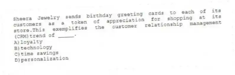 Sheera Jewelry sends birthday greeting cards to each of its customers as a token of appreciation for shopping at its store.This exemplifies the customer relationship management (CRM)trend of _____.
A)loyalty
B)technology
C)time savings
D)personalization