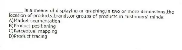 _____ is a means of displaying or graphing,in two or more dimensions,the location of products,brands,or groups of products in customers' minds.
A)Market segmentation
B)Product positioning
C)Perceptual mapping
D)Product tracing