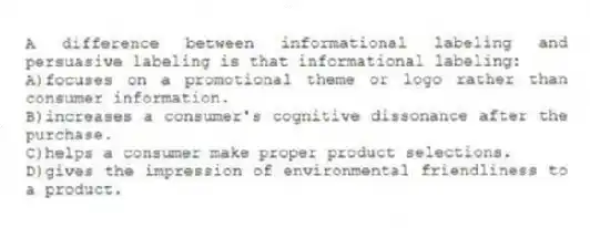 A difference between informational labeling and persuasive labeling is that informational labeling:
A)focuses on a promotional theme or logo rather than consumer information.
B)increases a consumer's cognitive dissonance after the purchase.
C)helps a consumer make proper product selections.
D)gives the impression of environmental friendliness to a product.
