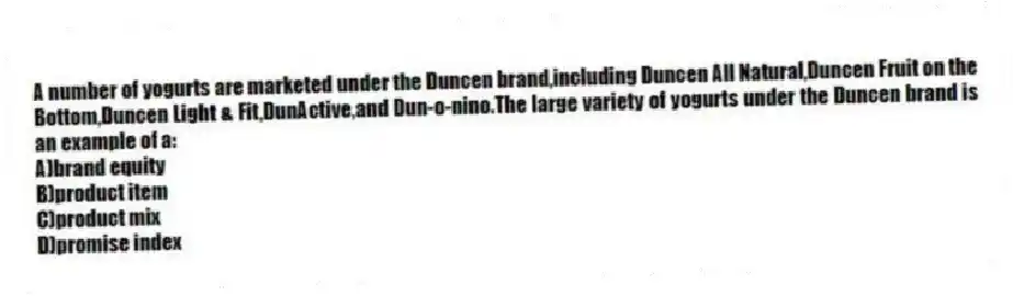 A number of yogurts are marketed under the Duncen brand,including Duncen All Natural,Duncen Fruit on the Bottom,Duncen Light & Fit,DunActive,and Dun-o-nino.The large variety of yogurts under the Duncen brand is an example of a:
A)brand equity
B)product item
C)product mix
D)promise index