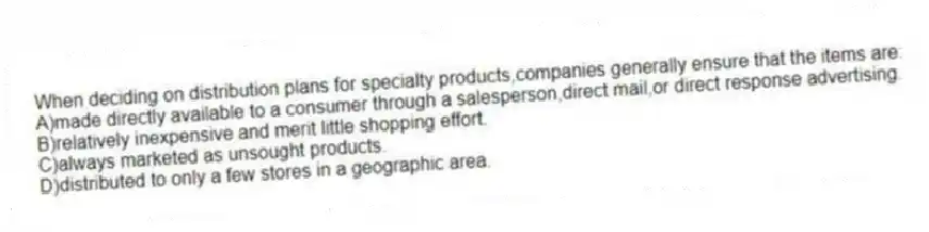 When deciding on distribution plans for specialty products,companies generally ensure that the items are:
A)made directly available to a consumer through a salesperson,direct mail,or direct response advertising.
B)relatively inexpensive and merit little shopping effort.
C)always marketed as unsought products.
D)distributed to only a few stores in a geographic area.