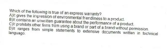Which of the following is true of an express warranty?
A)It gives the impression of environmental friendliness to a product.
B)It contains an unwritten guarantee about the performance of a product.
C)It prohibits other firms from using a brand or part of a brand without permission.
D)It ranges from simple statements to extensive documents written in technical language.