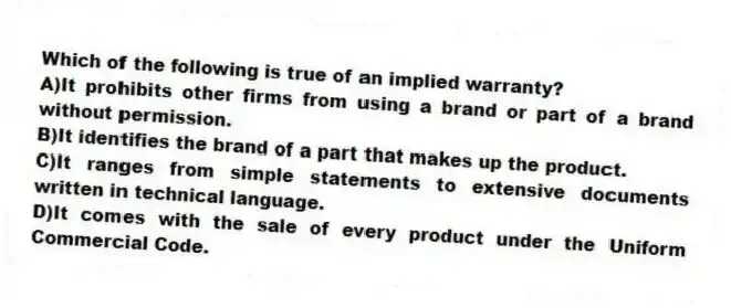 Which of the following is true of an implied warranty?
A)It prohibits other firms from using a brand or part of a brand without permission.
B)It identifies the brand of a part that makes up the product.
C)It ranges from simple statements to extensive documents written in technical language.
D)It comes with the sale of every product under the Uniform Commercial Code.