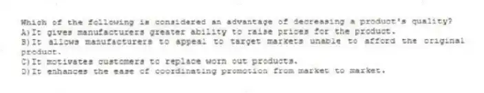 Which of the following is considered an advantage of decreasing a product's quality?
A)It gives manufacturers greater ability to raise prices for the product.
B)It allows manufacturers to appeal to target markets unable to afford the original product.
C)It motivates customers to replace worn out products.
D)It enhances the ease of coordinating promotion from market to market.