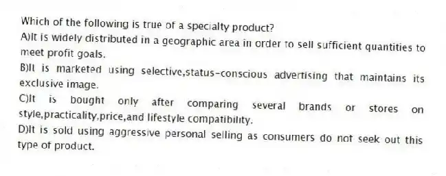 Which of the following is true of a specialty product?
A)It is widely distributed in a geographic area in order to sell sufficient quantities to meet profit goals.
B)It is marketed using selective,status-conscious advertising that maintains its exclusive image.
C)It is bought only after comparing several brands or stores on style,practicality,price,and lifestyle compatibility.
D)It is sold using aggressive personal selling as consumers do not seek out this type of product.
