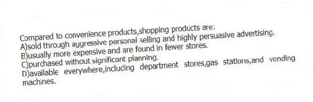 Compared to convenience products,shopping products are:
A)sold through aggressive personal selling and highly persuasive advertising.
B)usually more expensive and are found in fewer stores.
C)purchased without significant planning.
D)available everywhere,including department stores,gas stations,and vending machines.