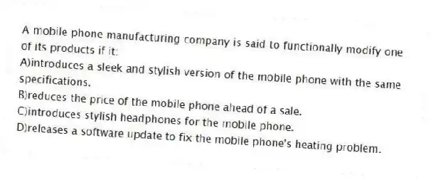 A mobile phone manufacturing company is said to functionally modify one of its products if it:
A)introduces a sleek and stylish version of the mobile phone with the same specifications.
B)reduces the price of the mobile phone ahead of a sale.
C)introduces stylish headphones for the mobile phone.
D)releases a software update to fix the mobile phone's heating problem.