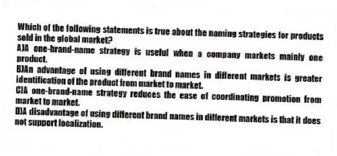 Which of the following statements is true about the naming strategies for products sold in the global market?
A)A one-brand-name strategy is useful when a company markets mainly one product.
B)An advantage of using different brand names in different markets is greater identification of the product from market to market.
C)A one-brand-name strategy reduces the ease of coordinating promotion from market to market.
D)A disadvantage of using different brand names in different markets is that it does not support localization.
