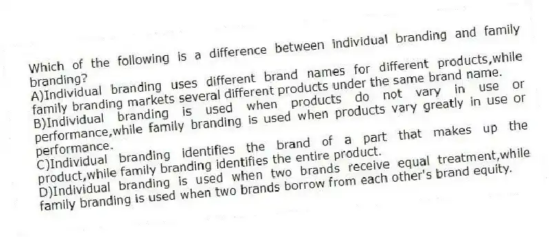 Which of the following is a difference between individual branding and family branding?
A)Individual branding uses different brand names for different products,while family branding markets several different products under the same brand name.
B)Individual branding is used when products do not vary in use or performance,while family branding is used when products vary greatly in use or performance.
C)Individual branding identifies the brand of a part that makes up the product,while family branding identifies the entire product.
D)Individual branding is used when two brands receive equal treatment,while family branding is used when two brands borrow from each other's brand equity.