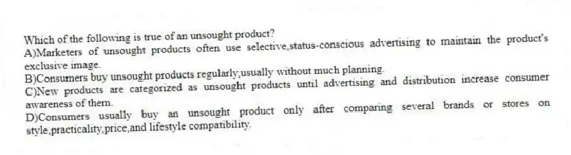 Which of the following is true of an unsought product?
A)Marketers of unsought products often use selective,status-conscious advertising to maintain the product's exclusive image.
B)Consumers buy unsought products regularly,usually without much planning.
C)New products are categorized as unsought products until advertising and distribution increase consumer awareness of them.
D)Consumers usually buy an unsought product only after comparing several brands or stores on style,practicality,price,and lifestyle compatibility.