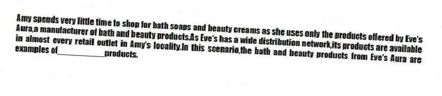 Amy spends very little time to shop for bath soaps and beauty creams as she uses only the products offered by Eve's Aura,a manufacturer of bath and beauty products.As Eve's has a wide distribution network,its products are available in almost every retail outlet in Amy's locality.In this scenario,the bath and beauty products from Eve's Aura are examples of__________products.