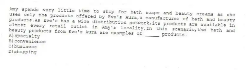 Amy spends very little time to shop for bath soaps and beauty creams as she uses only the products offered by Eve's Aura,a manufacturer of bath and beauty products.As Eve's has a wide distribution network,its products are available in almost every retail outlet in Amy's locality.In this scenario,the bath and beauty products from Eve's Aura are examples of _____ products.
A)specialty
B)convenience
C)business
D)shopping