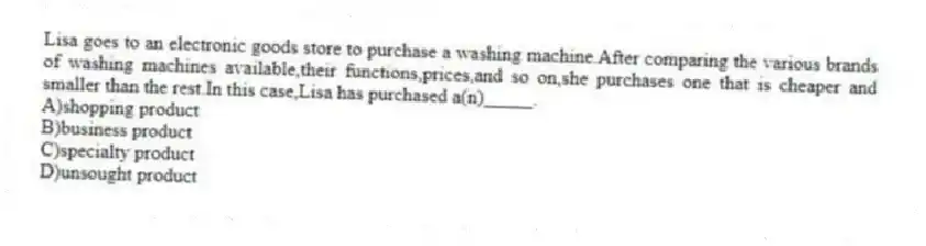 Lisa goes to an electronic goods store to purchase a washing machine.After comparing the various brands of washing machines available,their functions,prices,and so on,she purchases one that is cheaper and smaller than the rest.In this case,Lisa has purchased a(n)_____.
A)shopping product
B)business product
C)specialty product
D)unsought product