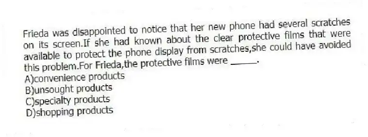 Frieda was disappointed to notice that her new phone had several scratches on its screen.If she had known about the clear protective films that were available to protect the phone display from scratches,she could have avoided this problem.For Frieda,the protective films were _____.
A)convenience products
B)unsought products
C)specialty products
D)shopping products