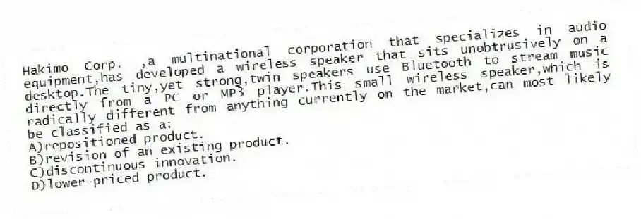 Hakimo Corp. ,a multinational corporation that specializes in audio equipment,has developed a wireless speaker that sits unobtrusively on a desktop.The tiny,yet strong,twin speakers use Bluetooth to stream music directly from a PC or MP3 player.This small wireless speaker,which is radically different from anything currently on the market,can most likely be classified as a:
A)repositioned product.
B)revision of an existing product.
C)discontinuous innovation.
D)lower-priced product.