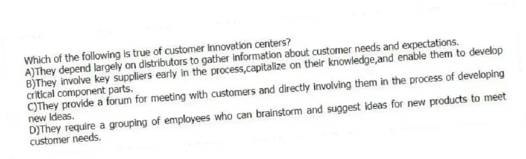 Which of the following is true of customer innovation centers?
A)They depend largely on distributors to gather information about customer needs and expectations.
B)They involve key suppliers early in the process,capitalize on their knowledge,and enable them to develop critical component parts.
C)They provide a forum for meeting with customers and directly involving them in the process of developing new ideas.
D)They require a grouping of employees who can brainstorm and suggest ideas for new products to meet customer needs.