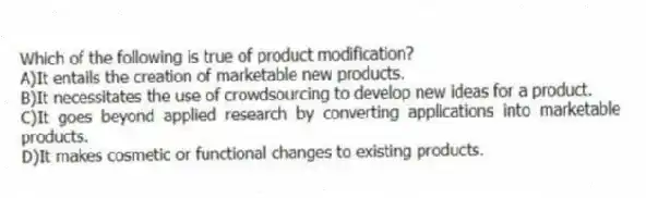 Which of the following is true of product modification?
A)It entails the creation of marketable new products.
B)It necessitates the use of crowdsourcing to develop new ideas for a product.
C)It goes beyond applied research by converting applications into marketable products.
D)It makes cosmetic or functional changes to existing products.