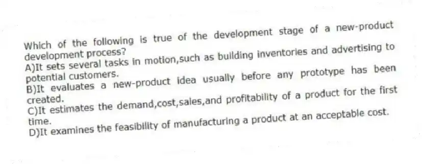 Which of the following is true of the development stage of a new-product development process?
A)It sets several tasks in motion,such as building inventories and advertising to potential customers.
B)It evaluates a new-product idea usually before any prototype has been created.
C)It estimates the demand,cost,sales,and profitability of a product for the first time.
D)It examines the feasibility of manufacturing a product at an acceptable cost.