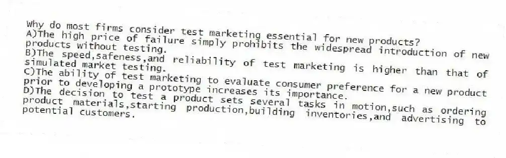 Why do most firms consider test marketing essential for new products?
A)The high price of failure simply prohibits the widespread introduction of new products without testing.
B)The speed,safeness,and reliability of test marketing is higher than that of simulated market testing.
C)The ability of test marketing to evaluate consumer preference for a new product prior to developing a prototype increases its importance.
D)The decision to test a product sets several tasks in motion,such as ordering product materials,starting production,building inventories,and advertising to potential customers.