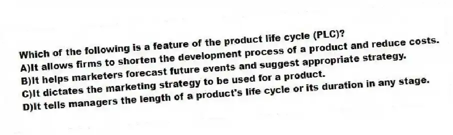 Which of the following is a feature of the product life cycle (PLC)?
A)It allows firms to shorten the development process of a product and reduce costs.
B)It helps marketers forecast future events and suggest appropriate strategy.
C)It dictates the marketing strategy to be used for a product.
D)It tells managers the length of a product's life cycle or its duration in any stage.