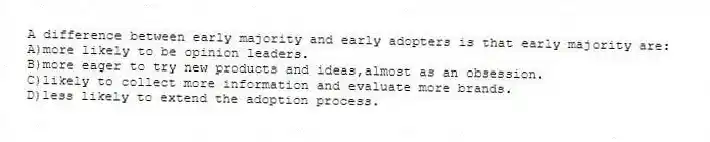 A difference between early majority and early adopters is that early majority are:
A)more likely to be opinion leaders.
B)more eager to try new products and ideas,almost as an obsession.
C)likely to collect more information and evaluate more brands.
D)less likely to extend the adoption process.