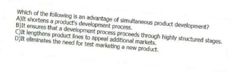 Which of the following is an advantage of simultaneous product development?
A)It shortens a product's development process.
B)It ensures that a development process proceeds through highly structured stages.
C)It lengthens product lines to appeal additional markets.
D)It eliminates the need for test marketing a new product.