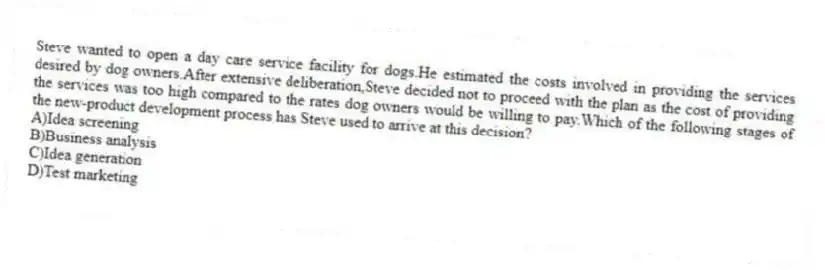 Steve wanted to open a day care service facility for dogs.He estimated the costs involved in providing the services desired by dog owners.After extensive deliberation,Steve decided not to proceed with the plan as the cost of providing the services was too high compared to the rates dog owners would be willing to pay.Which of the following stages of the new-product development process has Steve used to arrive at this decision?
A)Idea screening
B)Business analysis
C)Idea generation
D)Test marketing