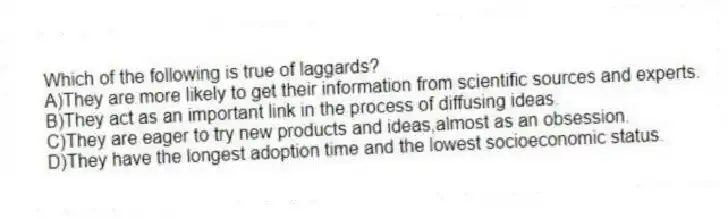Which of the following is true of laggards?
A)They are more likely to get their information from scientific sources and experts.
B)They act as an important link in the process of diffusing ideas.
C)They are eager to try new products and ideas,almost as an obsession.
D)They have the longest adoption time and the lowest socioeconomic status.