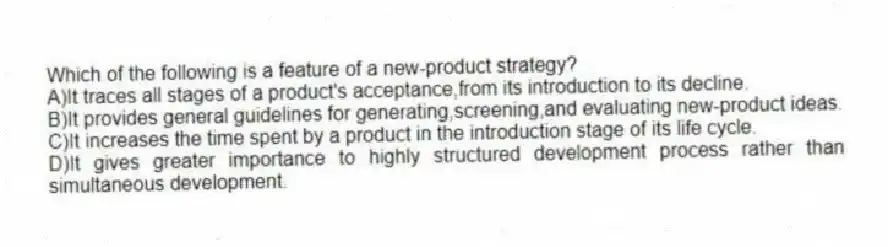 Which of the following is a feature of a new-product strategy?
A)It traces all stages of a product's acceptance,from its introduction to its decline.
B)It provides general guidelines for generating,screening,and evaluating new-product ideas.
C)It increases the time spent by a product in the introduction stage of its life cycle.
D)It gives greater importance to highly structured development process rather than simultaneous development.