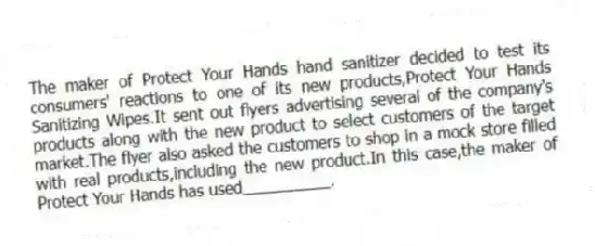 The maker of Protect Your Hands hand sanitizer decided to test its consumers' reactions to one of its new products,Protect Your Hands Sanitizing Wipes.It sent out flyers advertising several of the company's products along with the new product to select customers of the target market.The flyer also asked the customers to shop in a mock store filled with real products,including the new product.In this case,the maker of Protect Your Hands has used__________.