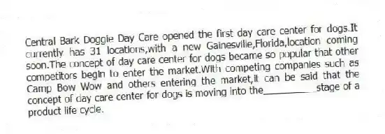 Central Bark Doggie Day Care opened the first day care center for dogs.It currently has 31 locations,with a new Gainesville,Florida,location coming soon.The concept of day care center for dogs became so popular that other competitors begin to enter the market.With competing companies such as Camp Bow Wow and others entering the market,it can be said that the concept of day care center for dogs is moving into the__________stage of a product life cycle.