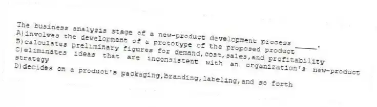 The business analysis stage of a new-product development process _____.
A)involves the development of a prototype of the proposed product
B)calculates preliminary figures for demand,cost,sales,and profitability
C)eliminates ideas that are inconsistent with an organization's new-product strategy
D)decides on a product's packaging,branding,labeling,and so forth