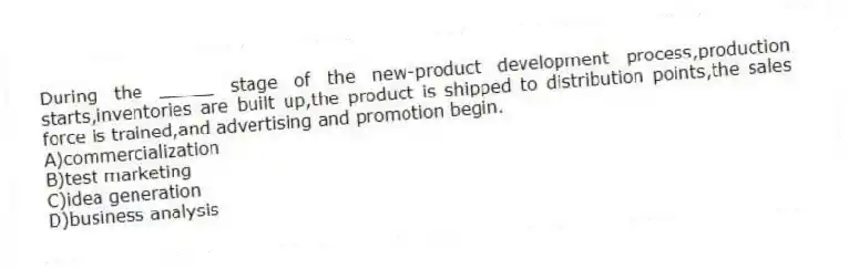 During the _____ stage of the new-product development process,production starts,inventories are built up,the product is shipped to distribution points,the sales force is trained,and advertising and promotion begin.
A)commercialization
B)test marketing
C)idea generation
D)business analysis