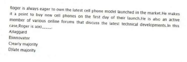 Roger is always eager to own the latest cell phone model launched in the market.He makes it a point to buy new cell phones on the first day of their launch.He is also an active member of various online forums that discuss the latest technical developments.In this case,Roger is a(n)_____.
A)laggard
B)innovator
C)early majority
D)late majority