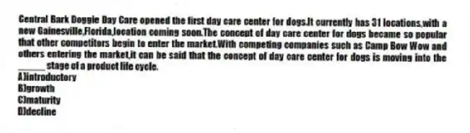 Central Bark Doggie Day Care opened the first day care center for dogs.It currently has 31 locations,with a new Gainesville,Florida,location coming soon.The concept of day care center for dogs became so popular that other competitors begin to enter the market.With competing companies such as Camp Bow Wow and others entering the market,it can be said that the concept of day care center for dogs is moving into the _____ stage of a product life cycle.
A)introductory
B)growth
C)maturity
D)decline