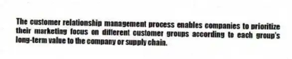 The customer relationship management process enables companies to prioritize their marketing focus on different customer groups according to each group's long-term value to the company or supply chain.