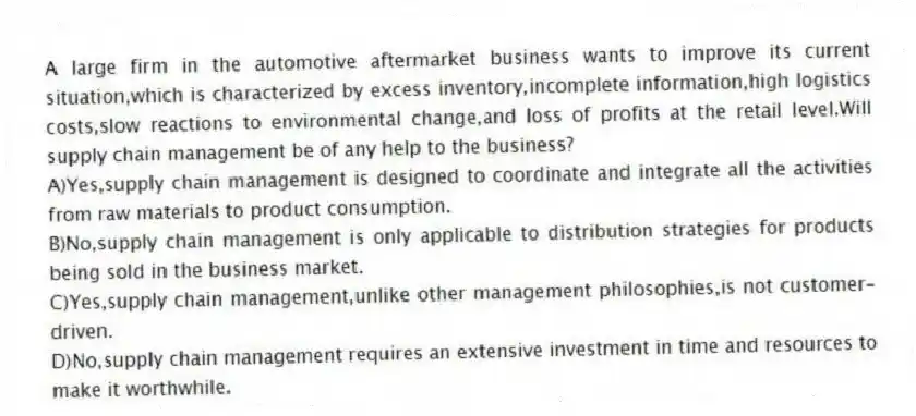 A large firm in the automotive aftermarket business wants to improve its current situation,which is characterized by excess inventory,incomplete information,high logistics costs,slow reactions to environmental change,and loss of profits at the retail level.Will supply chain management be of any help to the business?
A)Yes,supply chain management is designed to coordinate and integrate all the activities from raw materials to product consumption.
B)No,supply chain management is only applicable to distribution strategies for products being sold in the business market.
C)Yes,supply chain management,unlike other management philosophies,is not customer-driven.
D)No,supply chain management requires an extensive investment in time and resources to make it worthwhile.