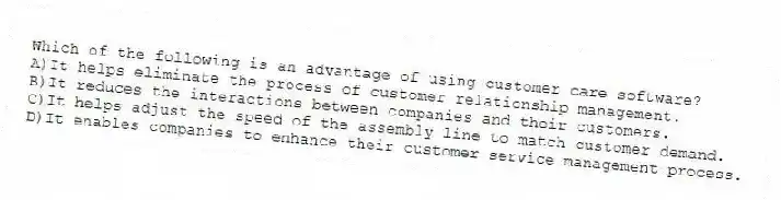 Which of the following is an advantage of using customer care software?
A)It helps eliminate the process of customer relationship management.
B)It reduces the interactions between companies and their customers.
C)It helps adjust the speed of the assembly line to match customer demand.
D)It enables companies to enhance their customer service management process.