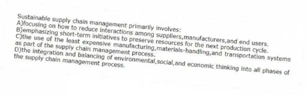Sustainable supply chain management primarily involves:
A)focusing on how to reduce interactions among suppliers,manufacturers,and end users.
B)emphasizing short-term initiatives to preserve resources for the next production cycle.
C)the use of the least expensive manufacturing,materials-handling,and transportation systems as part of the supply chain management process.
D)the integration and balancing of environmental,social,and economic thinking into all phases of the supply chain management process.
