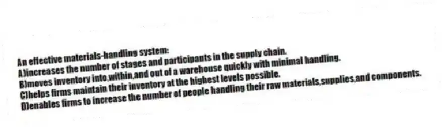An effective materials-handling system:
A)increases the number of stages and participants in the supply chain.
B)moves inventory into,within,and out of a warehouse quickly with minimal handling.
C)helps firms maintain their inventory at the highest levels possible.
D)enables firms to increase the number of people handling their raw materials,supplies,and components.