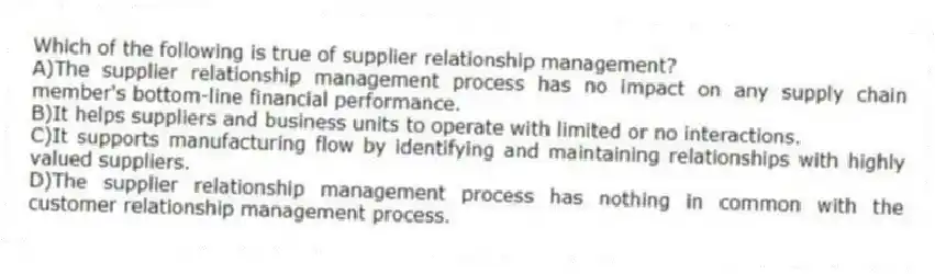 Which of the following is true of supplier relationship management?
A)The supplier relationship management process has no impact on any supply chain member's bottom-line financial performance.
B)It helps suppliers and business units to operate with limited or no interactions.
C)It supports manufacturing flow by identifying and maintaining relationships with highly valued suppliers.
D)The supplier relationship management process has nothing in common with the customer relationship management process.