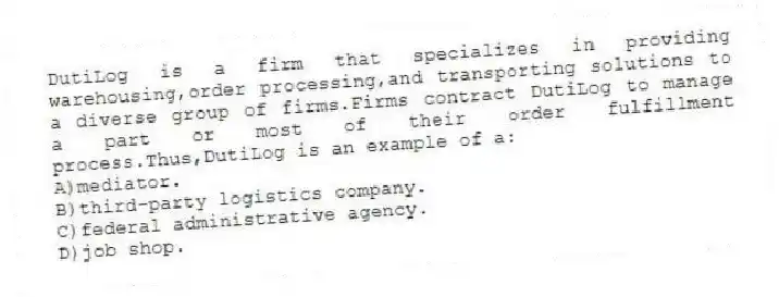 DutiLog is a firm that specializes in providing warehousing,order processing,and transporting solutions to a diverse group of firms.Firms contract DutiLog to manage a part or most of their order fulfillment process.Thus,DutiLog is an example of a:
A)mediator.
B)third-party logistics company.
C)federal administrative agency.
D)job shop.