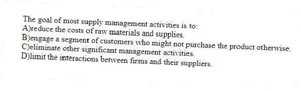 The goal of most supply management activities is to:
A)reduce the costs of raw materials and supplies.
B)engage a segment of customers who might not purchase the product otherwise.
C)eliminate other significant management activities.
D)limit the interactions between firms and their suppliers.
