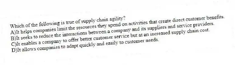 Which of the following is true of supply chain agility?
A)It helps companies limit the resources they spend on activities that create direct customer benefits.
B)It seeks to reduce the interactions between a company and its suppliers and service providers.
C)It enables a company to offer better customer service but at an increased supply chain cost.
D)It allows companies to adapt quickly and easily to customer needs.