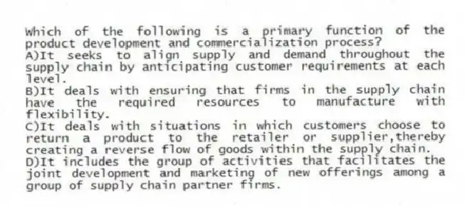 Which of the following is a primary function of the product development and commercialization process?
A)It seeks to align supply and demand throughout the supply chain by anticipating customer requirements at each level.
B)It deals with ensuring that firms in the supply chain have the required resources to manufacture with flexibility.
C)It deals with situations in which customers choose to return a product to the retailer or supplier,thereby creating a reverse flow of goods within the supply chain.
D)It includes the group of activities that facilitates the joint development and marketing of new offerings among a group of supply chain partner firms.