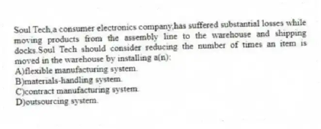Soul Tech,a consumer electronics company,has suffered substantial losses while moving products from the assembly line to the warehouse and shipping docks.Soul Tech should consider reducing the number of times an item is moved in the warehouse by installing a(n):
A)flexible manufacturing system.
B)materials-handling system.
C)contract manufacturing system.
D)outsourcing system.