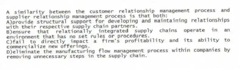A similarity between the customer relationship management process and supplier relationship management process is that both:
A)provide structural support for developing and maintaining relationships with their respective supply chain partners.
B)ensure that relationally integrated supply chains operate in an environment that has no set rules or procedures.
C)fail to directly impact a firm's profitability and its ability to commercialize new offerings.
D)eliminate the manufacturing flow management process within companies by removing unnecessary steps in the supply chain.