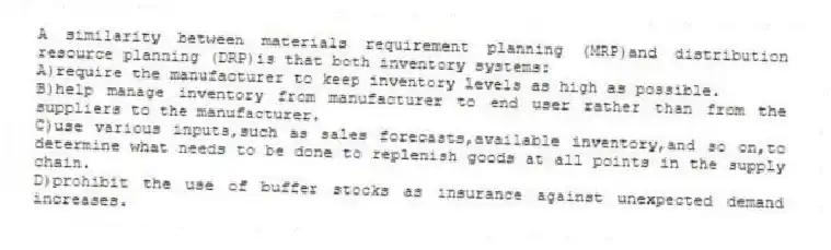 A similarity between materials requirement planning (MRP)and distribution resource planning (DRP)is that both inventory systems:
A)require the manufacturer to keep inventory levels as high as possible.
B)help manage inventory from manufacturer to end user rather than from the suppliers to the manufacturer.
C)use various inputs,such as sales forecasts,available inventory,and so on,to determine what needs to be done to replenish goods at all points in the supply chain.
D)prohibit the use of buffer stocks as insurance against unexpected demand increases.