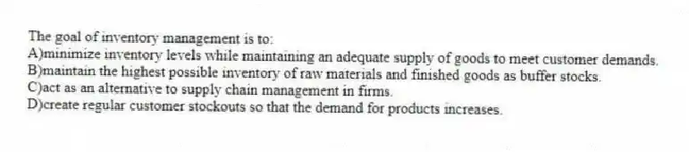 The goal of inventory management is to:
A)minimize inventory levels while maintaining an adequate supply of goods to meet customer demands.
B)maintain the highest possible inventory of raw materials and finished goods as buffer stocks.
C)act as an alternative to supply chain management in firms.
D)create regular customer stockouts so that the demand for products increases.
